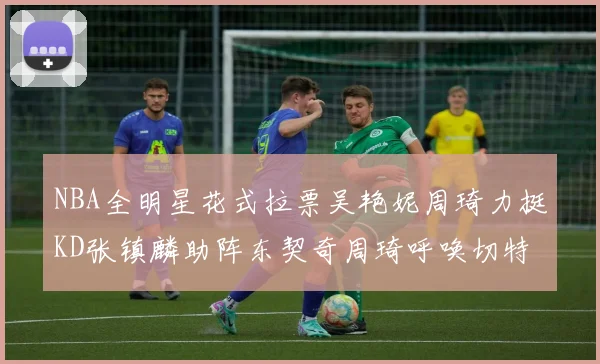 NBA全明星花式拉票吴艳妮周琦力挺KD张镇麟助阵东契奇周琦呼唤切特共襄盛举