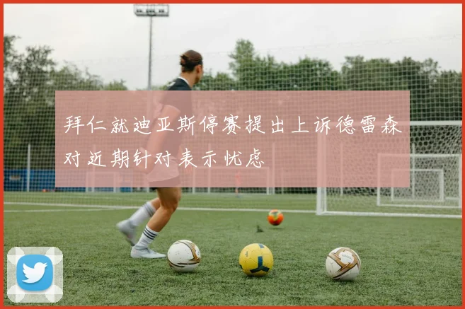 拜仁就迪亚斯停赛提出上诉德雷森对近期针对表示忧虑