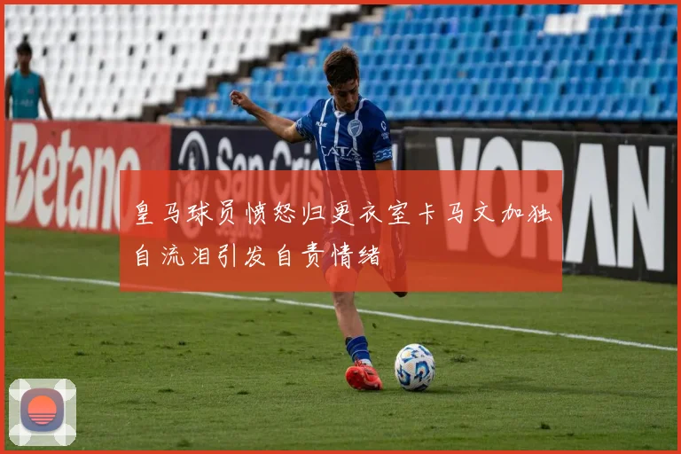 皇马球员愤怒归更衣室卡马文加独自流泪引发自责情绪