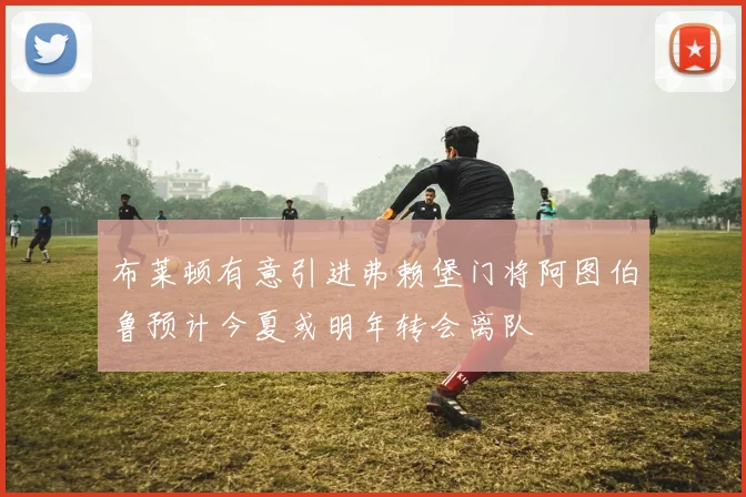 布莱顿有意引进弗赖堡门将阿图伯鲁预计今夏或明年转会离队