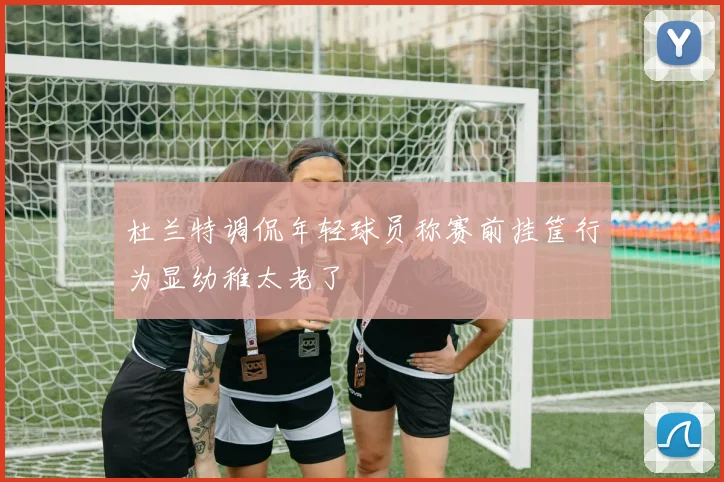 杜兰特调侃年轻球员称赛前挂筐行为显幼稚太老了