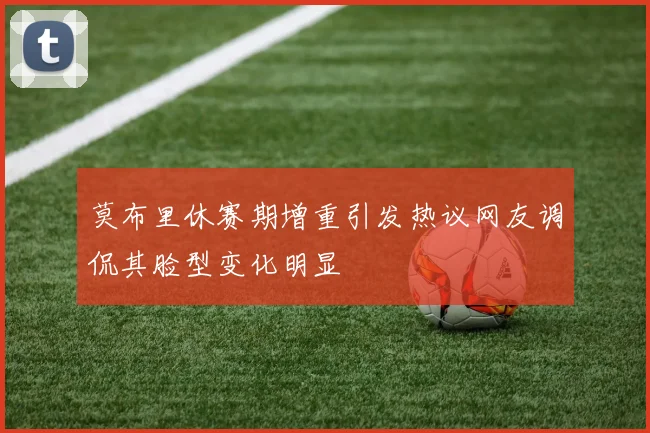 莫布里休赛期增重引发热议网友调侃其脸型变化明显