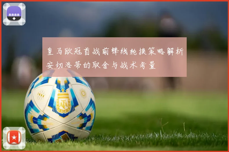 皇马欧冠首战前锋线轮换策略解析安切洛蒂的取舍与战术考量