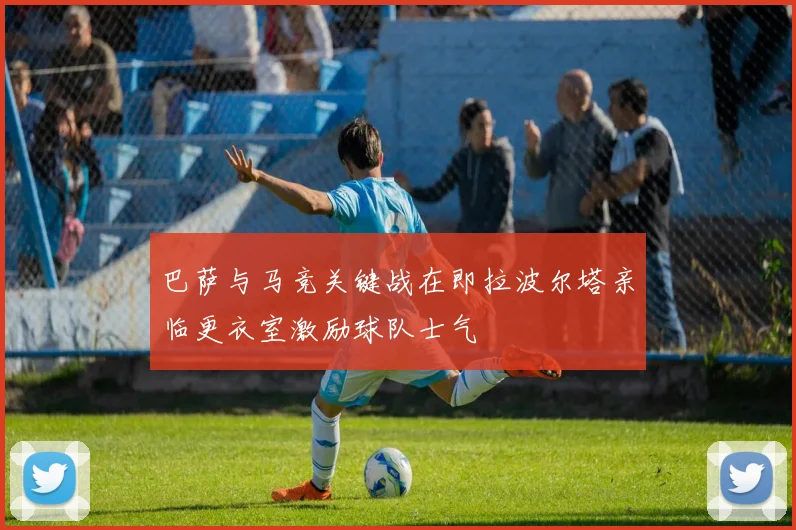 巴萨与马竞关键战在即拉波尔塔亲临更衣室激励球队士气