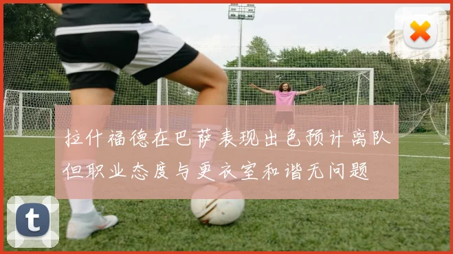 拉什福德在巴萨表现出色预计离队但职业态度与更衣室和谐无问题