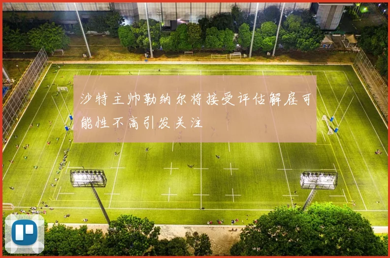 沙特主帅勒纳尔将接受评估解雇可能性不高引发关注