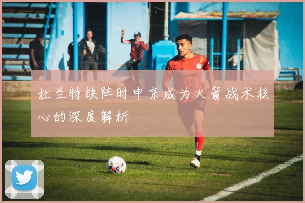 杜兰特缺阵时申京成为火箭战术核心的深度解析