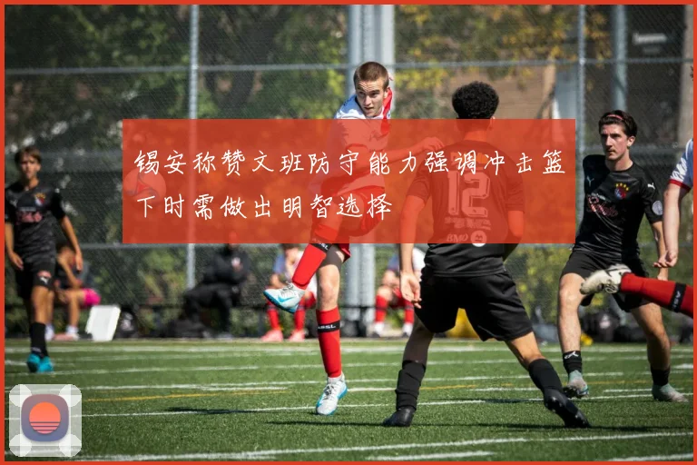 锡安称赞文班防守能力强调冲击篮下时需做出明智选择