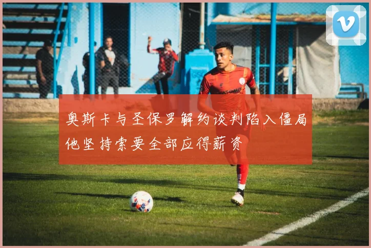 奥斯卡与圣保罗解约谈判陷入僵局他坚持索要全部应得薪资